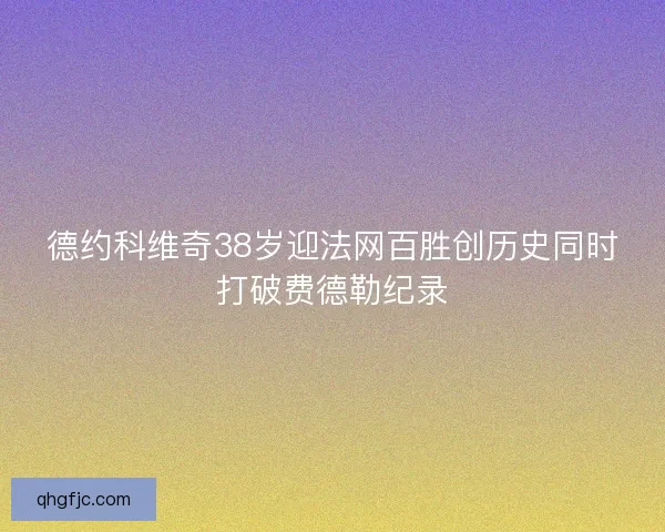 德约科维奇38岁迎法网百胜创历史同时打破费德勒纪录