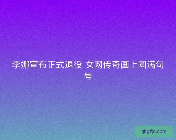 李娜宣布正式退役 女网传奇画上圆满句号