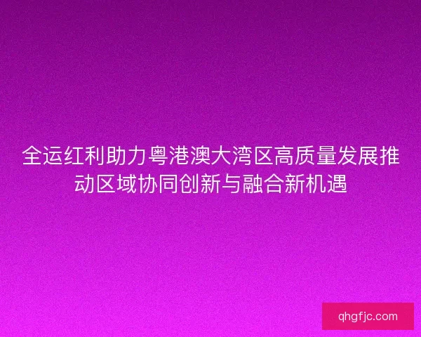 全运红利助力粤港澳大湾区高质量发展推动区域协同创新与融合新机遇
