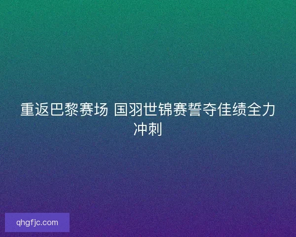重返巴黎赛场 国羽世锦赛誓夺佳绩全力冲刺