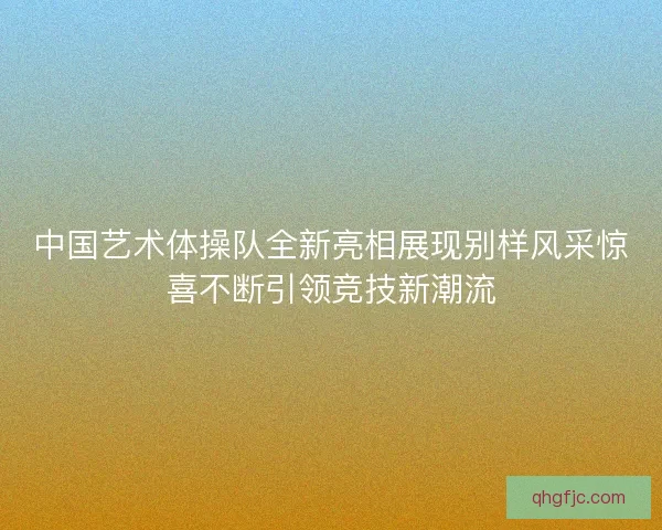 中国艺术体操队全新亮相展现别样风采惊喜不断引领竞技新潮流