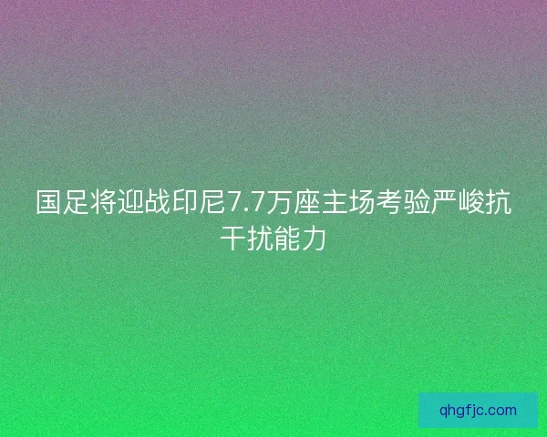 国足将迎战印尼7.7万座主场考验严峻抗干扰能力