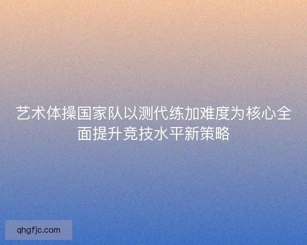 艺术体操国家队以测代练加难度为核心全面提升竞技水平新策略